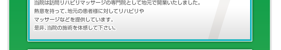 当院は訪問リハビリマッサージの専門院として地元で１０年以上の実績があります。１０年間熱意を持って、地元の患者様に対してリハビリやマッサージなどを提供してきて多くの支持を頂いております。是非、経験豊富な当院の施術を体感して下さい。