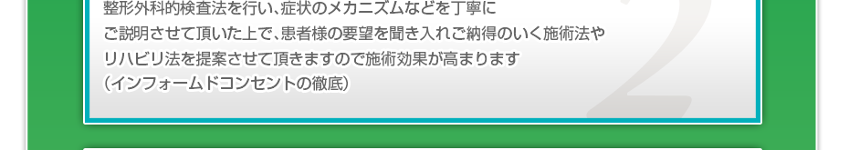 整形外科的検査法を行い、症状のメカニズムなどを丁寧にご説明させて頂いた上で、患者様の要望を聞き入れご納得のいく施術法やリハビリ法を提案させて頂きますので施術効果が高まります（インフォームドコンセントの徹底）