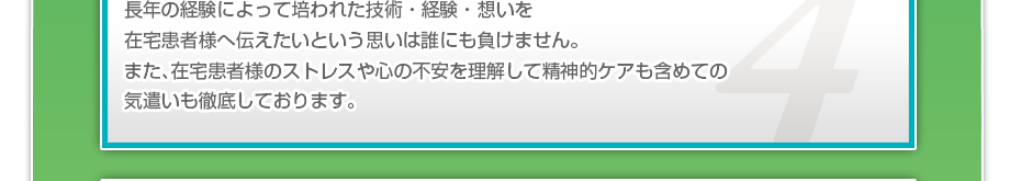 長年の経験によって培われた技術・経験・想いを在宅患者様へ伝えたいという思いは誰にも負けません。また、在宅患者様のストレスや心の不安を理解して精神的ケアも含めての気遣いも徹底しております。