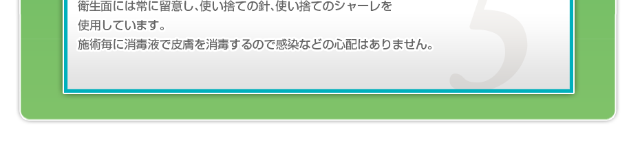 衛生面には常に留意し、使い捨ての針、使い捨てのシャーレを使用しています。施術毎に消毒液で皮膚を消毒するので感染などの心配はありません。